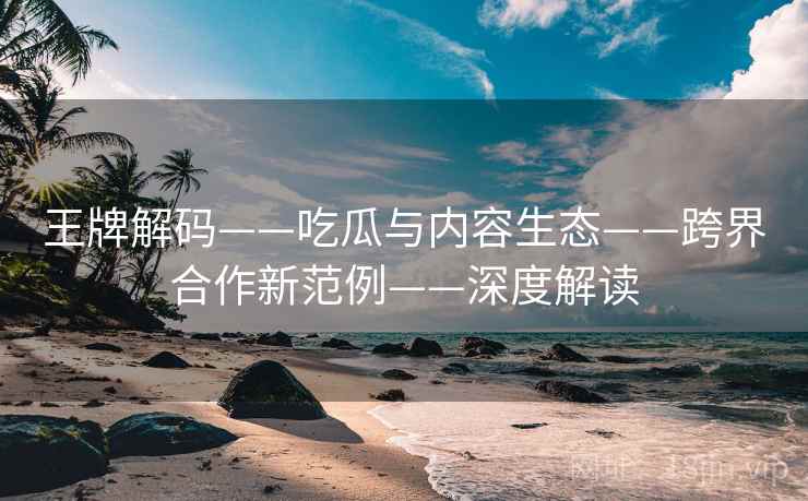 王牌解码——吃瓜与内容生态——跨界合作新范例——深度解读