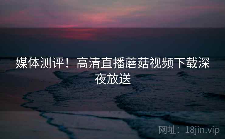 媒体测评！高清直播蘑菇视频下载深夜放送  第1张