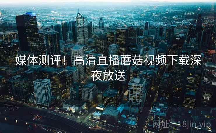 媒体测评！高清直播蘑菇视频下载深夜放送  第2张
