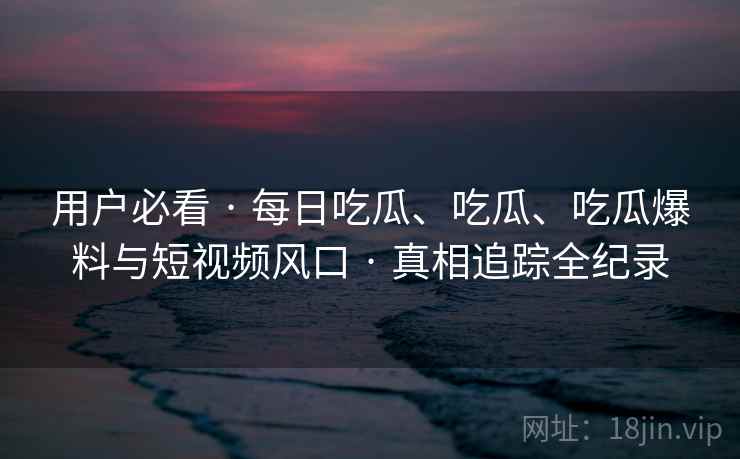 用户必看 · 每日吃瓜、吃瓜、吃瓜爆料与短视频风口 · 真相追踪全纪录