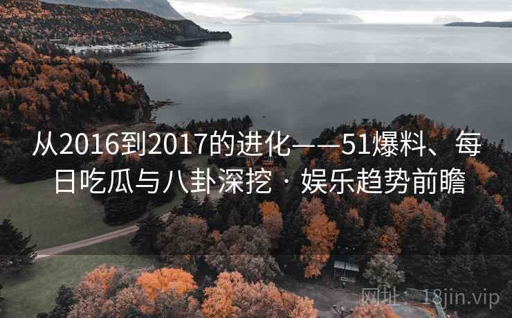 从2016到2017的进化——51爆料、每日吃瓜与八卦深挖 · 娱乐趋势前瞻