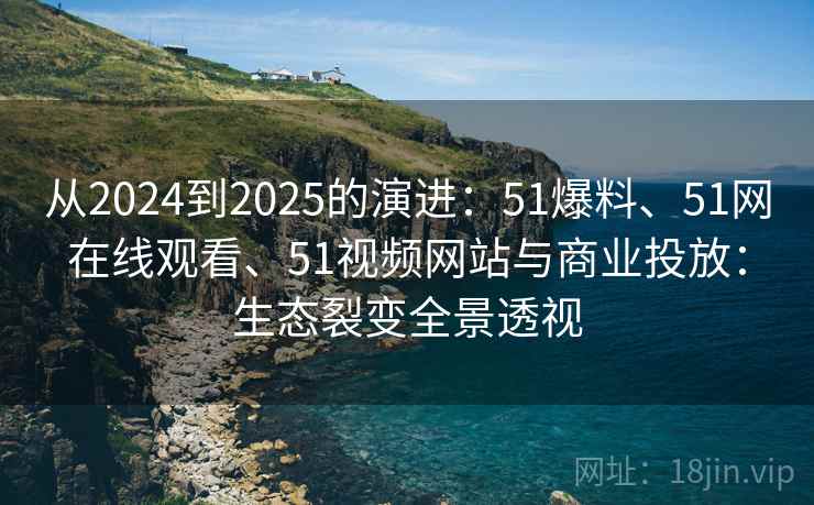 从2024到2025的演进：51爆料、51网在线观看、51视频网站与商业投放：生态裂变全景透视