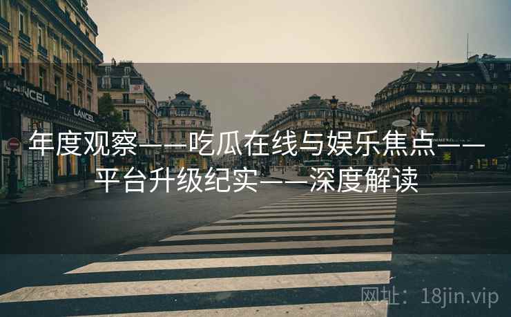 年度观察——吃瓜在线与娱乐焦点——平台升级纪实——深度解读