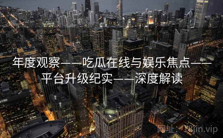 年度观察——吃瓜在线与娱乐焦点——平台升级纪实——深度解读