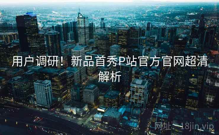 用户调研！新品首秀P站官方官网超清解析