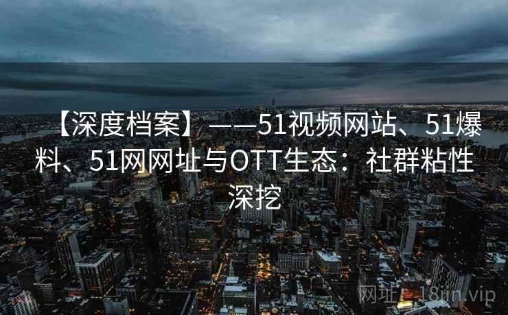 【深度档案】——51视频网站、51爆料、51网网址与OTT生态：社群粘性深挖