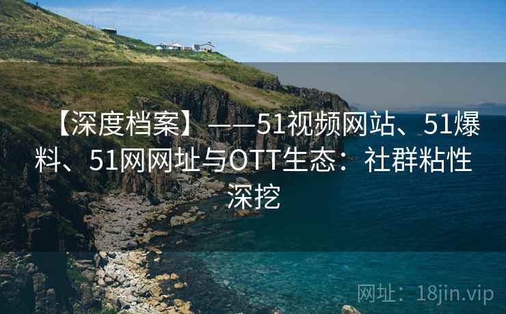 【深度档案】——51视频网站、51爆料、51网网址与OTT生态：社群粘性深挖