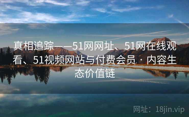 真相追踪——51网网址、51网在线观看、51视频网站与付费会员 · 内容生态价值链