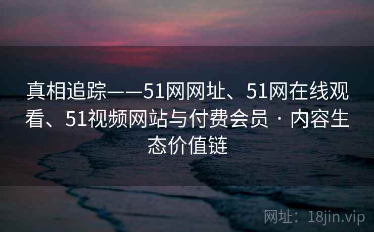 真相追踪——51网网址、51网在线观看、51视频网站与付费会员 · 内容生态价值链  第2张