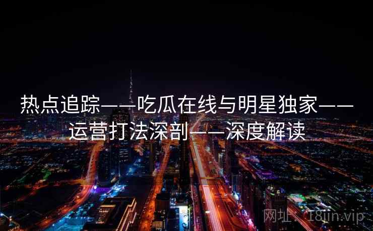 热点追踪——吃瓜在线与明星独家——运营打法深剖——深度解读