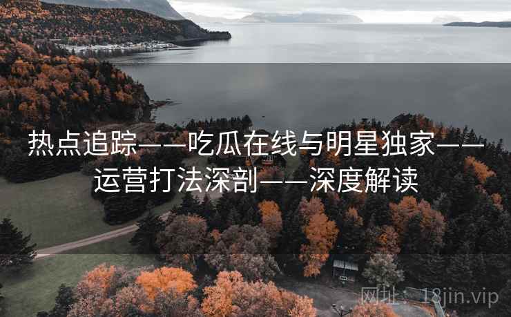 热点追踪——吃瓜在线与明星独家——运营打法深剖——深度解读