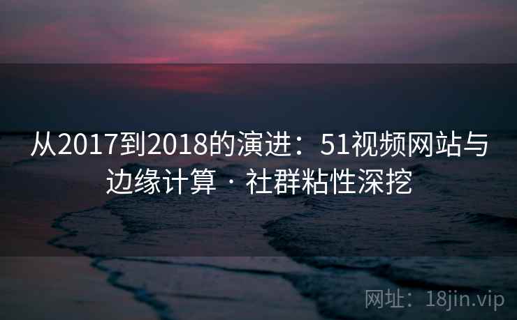 从2017到2018的演进：51视频网站与边缘计算 · 社群粘性深挖