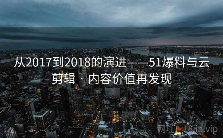 从2017到2018的演进——51爆料与云剪辑 · 内容价值再发现