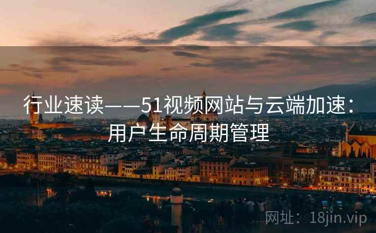 行业速读——51视频网站与云端加速：用户生命周期管理