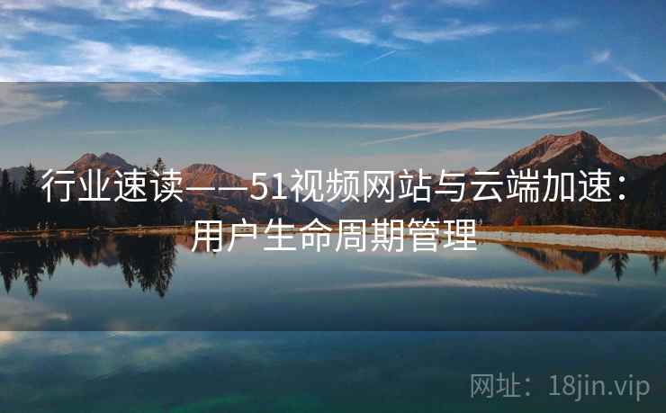 行业速读——51视频网站与云端加速：用户生命周期管理