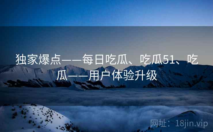 独家爆点——每日吃瓜、吃瓜51、吃瓜——用户体验升级