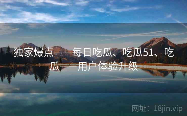独家爆点——每日吃瓜、吃瓜51、吃瓜——用户体验升级