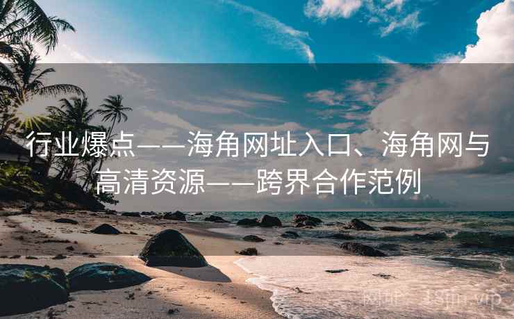 行业爆点——海角网址入口、海角网与高清资源——跨界合作范例