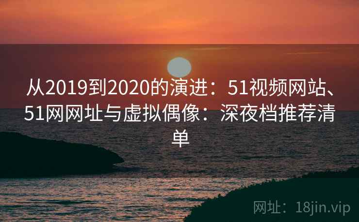 从2019到2020的演进：51视频网站、51网网址与虚拟偶像：深夜档推荐清单