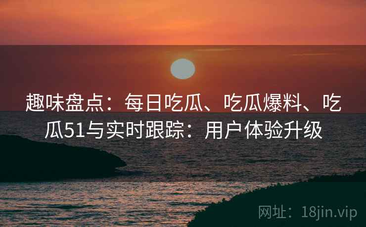趣味盘点：每日吃瓜、吃瓜爆料、吃瓜51与实时跟踪：用户体验升级