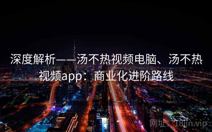 深度解析——汤不热视频电脑、汤不热视频app：商业化进阶路线