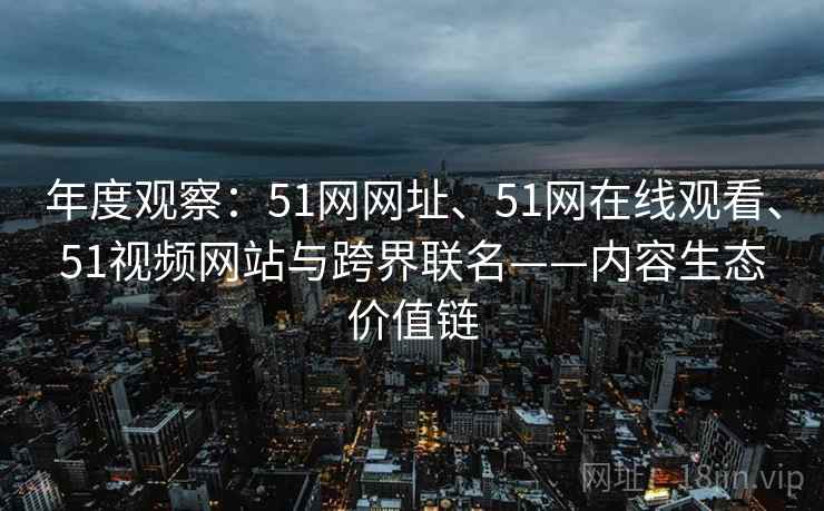 年度观察：51网网址、51网在线观看、51视频网站与跨界联名——内容生态价值链