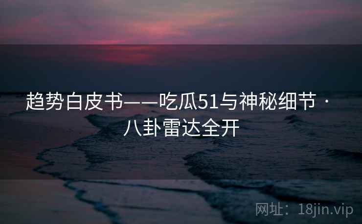 趋势白皮书——吃瓜51与神秘细节 · 八卦雷达全开
