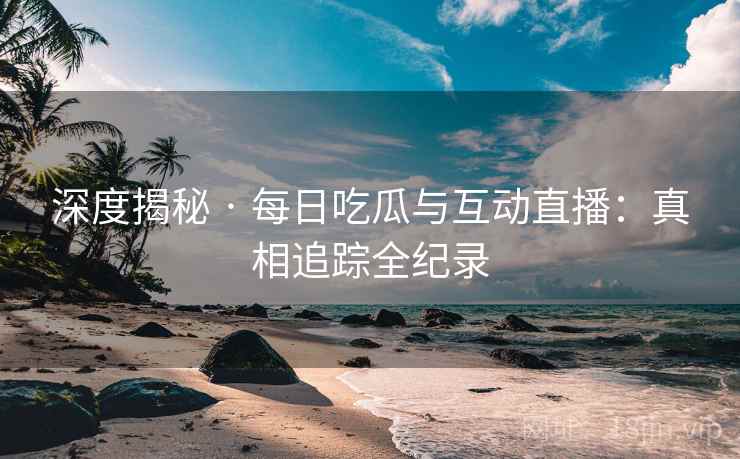 深度揭秘 · 每日吃瓜与互动直播：真相追踪全纪录