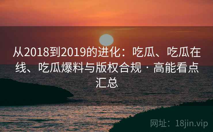 从2018到2019的进化：吃瓜、吃瓜在线、吃瓜爆料与版权合规 · 高能看点汇总