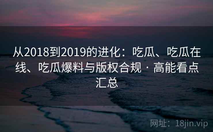 从2018到2019的进化：吃瓜、吃瓜在线、吃瓜爆料与版权合规 · 高能看点汇总
