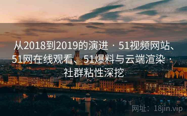 从2018到2019的演进 · 51视频网站、51网在线观看、51爆料与云端渲染 · 社群粘性深挖