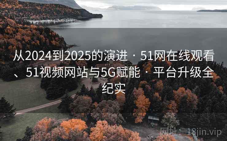 从2024到2025的演进 · 51网在线观看、51视频网站与5G赋能 · 平台升级全纪实