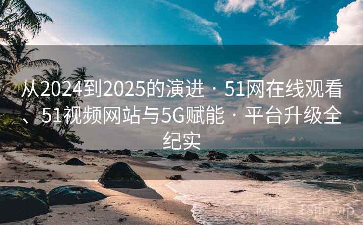 从2024到2025的演进 · 51网在线观看、51视频网站与5G赋能 · 平台升级全纪实