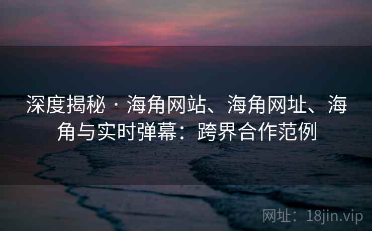 深度揭秘 · 海角网站、海角网址、海角与实时弹幕：跨界合作范例  第2张