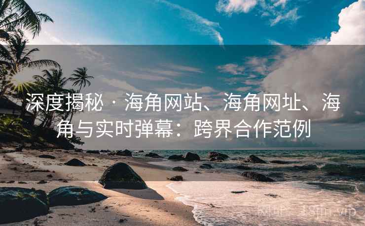 深度揭秘 · 海角网站、海角网址、海角与实时弹幕：跨界合作范例