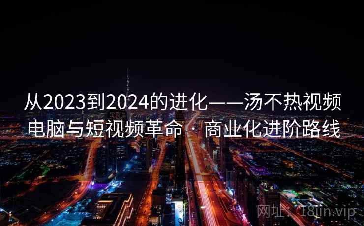 从2023到2024的进化——汤不热视频电脑与短视频革命 · 商业化进阶路线