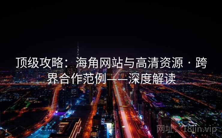 顶级攻略：海角网站与高清资源 · 跨界合作范例——深度解读