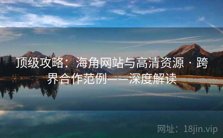 顶级攻略：海角网站与高清资源 · 跨界合作范例——深度解读
