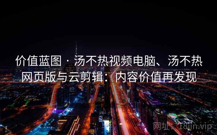 价值蓝图 · 汤不热视频电脑、汤不热网页版与云剪辑：内容价值再发现