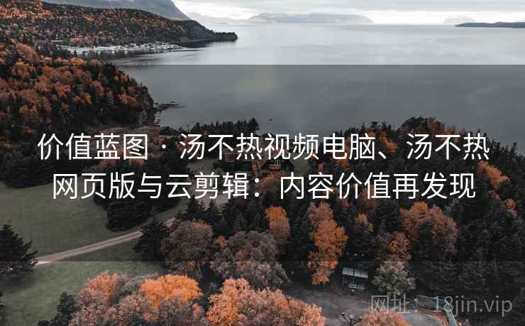 价值蓝图 · 汤不热视频电脑、汤不热网页版与云剪辑：内容价值再发现
