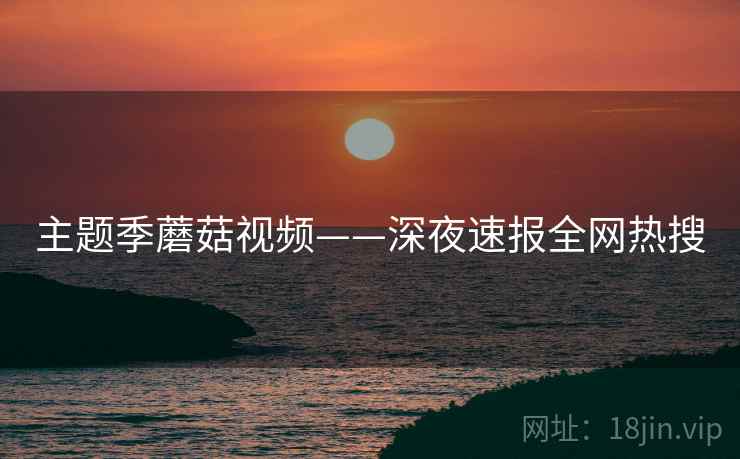 主题季蘑菇视频——深夜速报全网热搜
