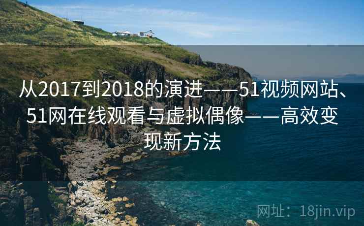 从2017到2018的演进——51视频网站、51网在线观看与虚拟偶像——高效变现新方法