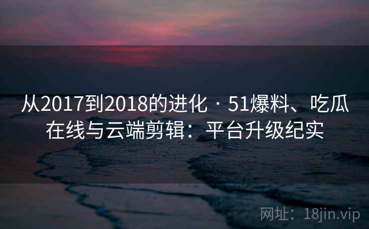 从2017到2018的进化 · 51爆料、吃瓜在线与云端剪辑：平台升级纪实