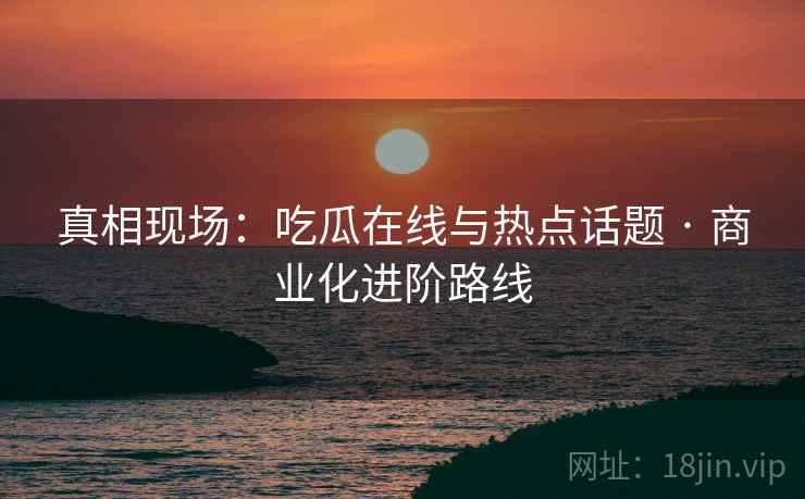 真相现场：吃瓜在线与热点话题 · 商业化进阶路线