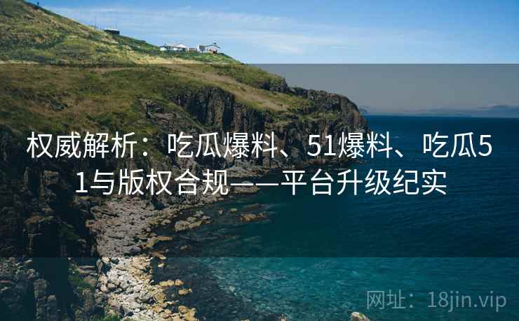 权威解析：吃瓜爆料、51爆料、吃瓜51与版权合规——平台升级纪实