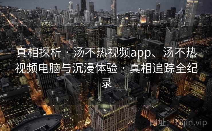 真相探析 · 汤不热视频app、汤不热视频电脑与沉浸体验 · 真相追踪全纪录
