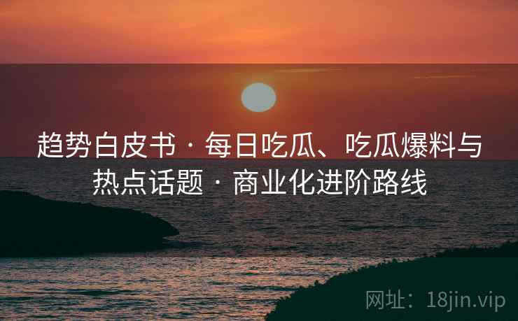 趋势白皮书 · 每日吃瓜、吃瓜爆料与热点话题 · 商业化进阶路线