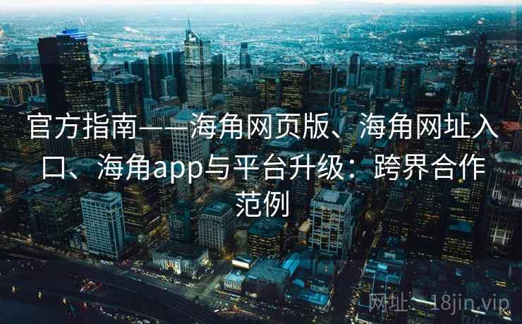 官方指南——海角网页版、海角网址入口、海角app与平台升级：跨界合作范例