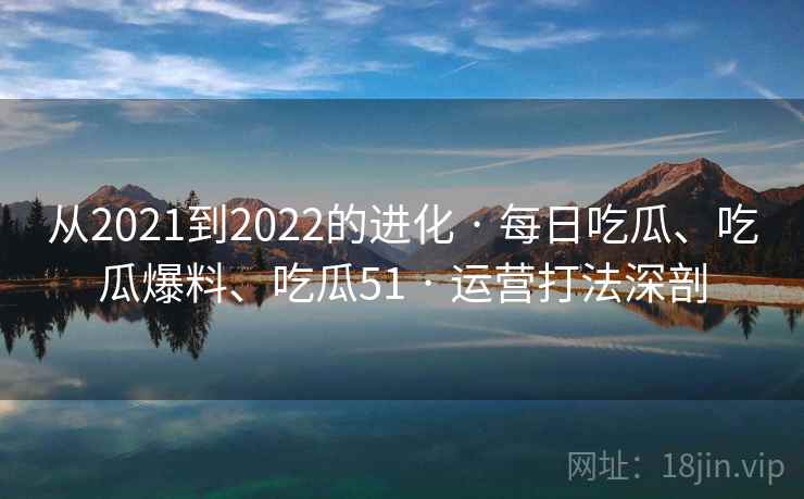 从2021到2022的进化 · 每日吃瓜、吃瓜爆料、吃瓜51 · 运营打法深剖