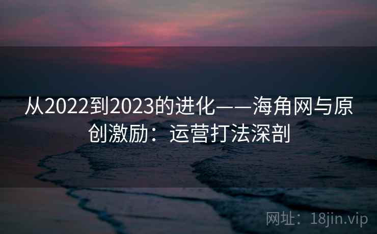 从2022到2023的进化——海角网与原创激励：运营打法深剖